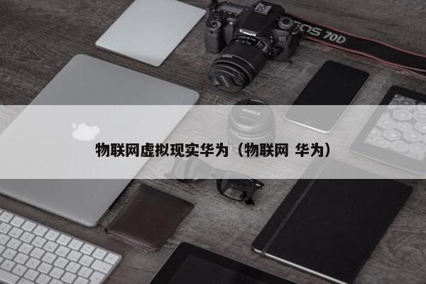 物联网虚拟现实华为（物联网 华为）