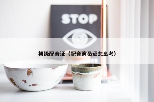 初级配音证（配音演员证怎么考）