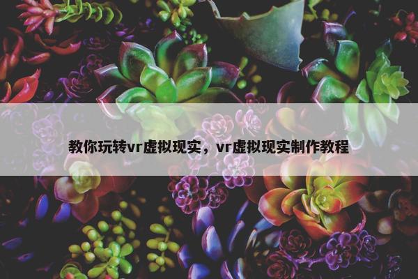 教你玩转vr虚拟现实，vr虚拟现实制作教程