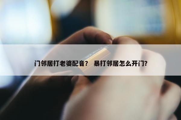 门邻居打老婆配音？ 暴打邻居怎么开门？