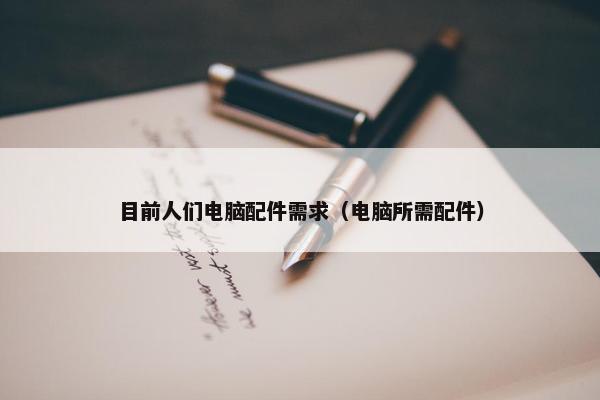 目前人们电脑配件需求（电脑所需配件）