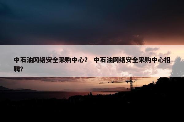 中石油网络安全采购中心？ 中石油网络安全采购中心招聘？