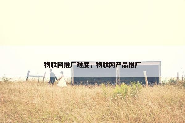 物联网推广难度，物联网产品推广