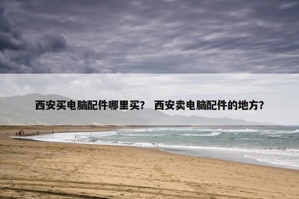 西安买电脑配件哪里买？ 西安卖电脑配件的地方？