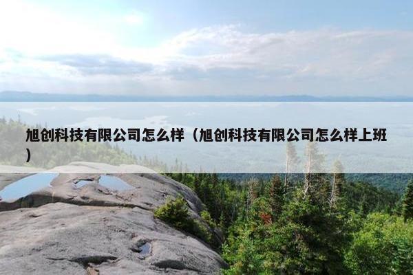 旭创科技有限公司怎么样（旭创科技有限公司怎么样上班）
