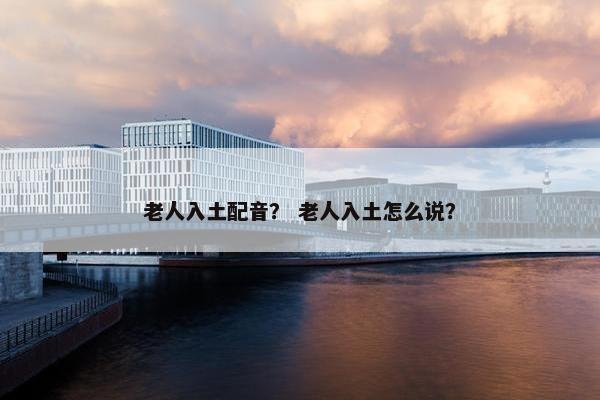 老人入土配音？ 老人入土怎么说？