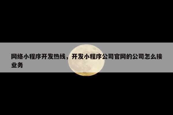 网络小程序开发热线，开发小程序公司官网的公司怎么接业务