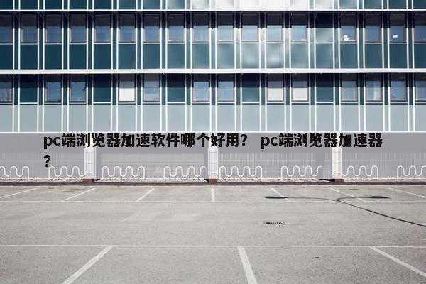 pc端浏览器加速软件哪个好用？ pc端浏览器加速器？
