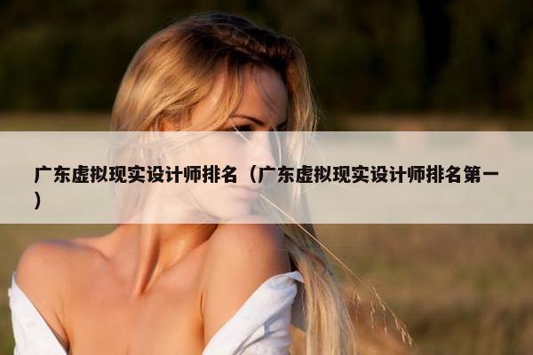 广东虚拟现实设计师排名（广东虚拟现实设计师排名第一）