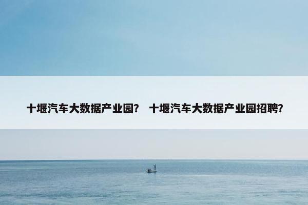 十堰汽车大数据产业园？ 十堰汽车大数据产业园招聘？