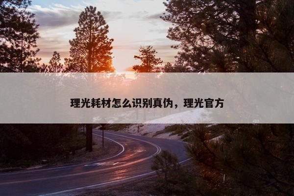理光耗材怎么识别真伪，理光官方