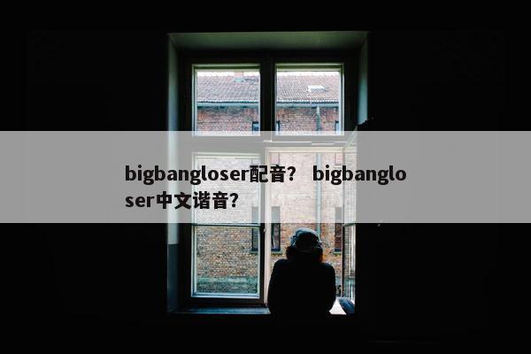 bigbangloser配音？ bigbangloser中文谐音？