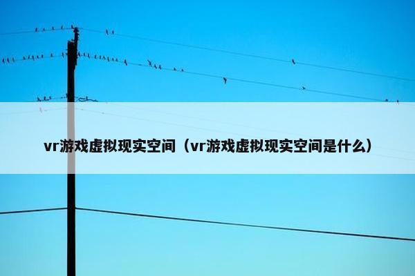 vr游戏虚拟现实空间（vr游戏虚拟现实空间是什么）