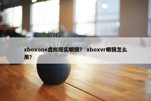 xboxone虚拟现实眼镜？ xboxvr眼镜怎么用？