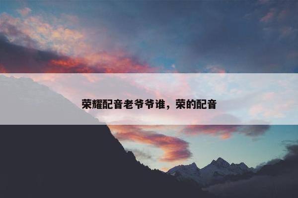 荣耀配音老爷爷谁，荣的配音
