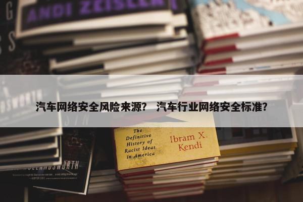 汽车网络安全风险来源？ 汽车行业网络安全标准？