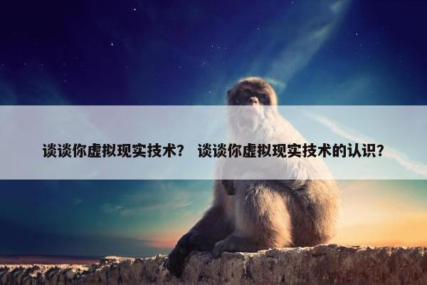 谈谈你虚拟现实技术？ 谈谈你虚拟现实技术的认识？