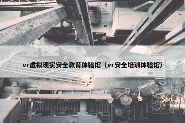 vr虚拟现实安全教育体验馆（vr安全培训体验馆）