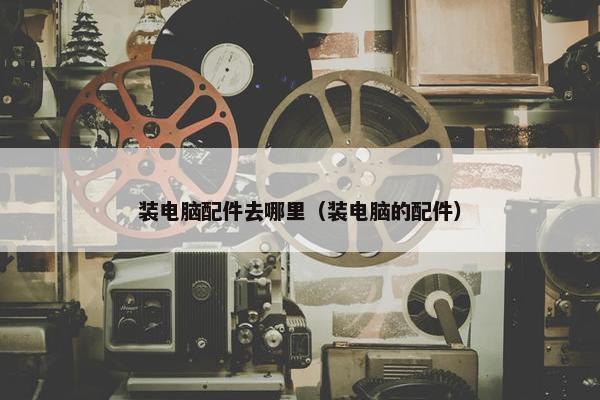 装电脑配件去哪里（装电脑的配件）