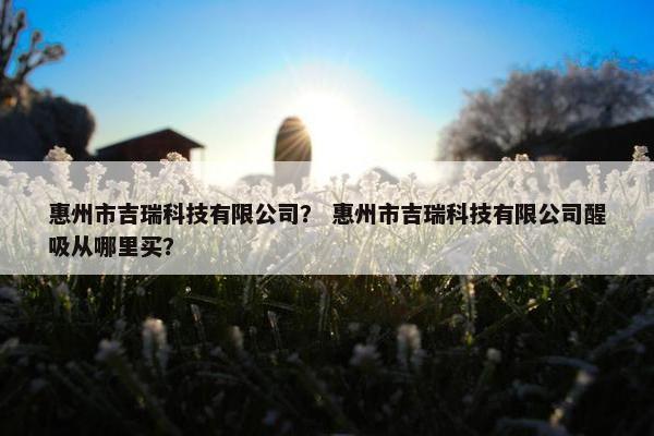 惠州市吉瑞科技有限公司？ 惠州市吉瑞科技有限公司醒吸从哪里买？