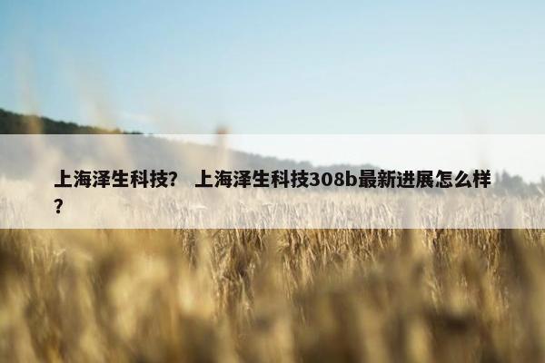 上海泽生科技？ 上海泽生科技308b最新进展怎么样？