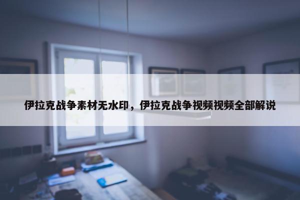 伊拉克战争素材无水印，伊拉克战争视频视频全部解说