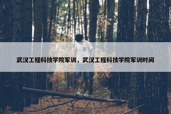 武汉工程科技学院军训，武汉工程科技学院军训时间