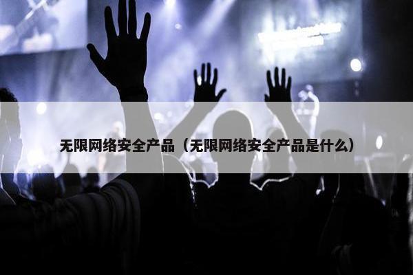 无限网络安全产品（无限网络安全产品是什么）