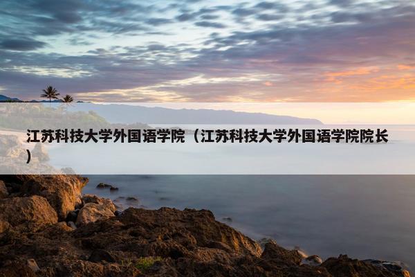江苏科技大学外国语学院（江苏科技大学外国语学院院长）