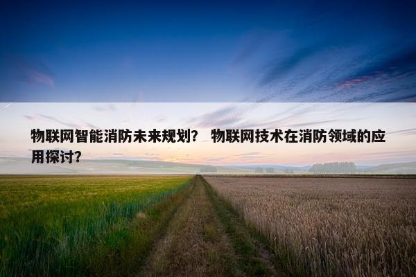 物联网智能消防未来规划？ 物联网技术在消防领域的应用探讨？