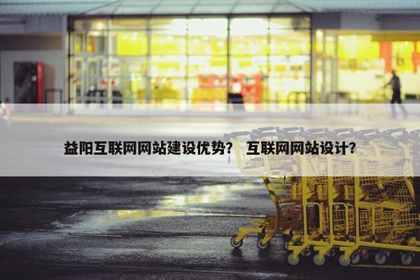 益阳互联网网站建设优势？ 互联网网站设计？