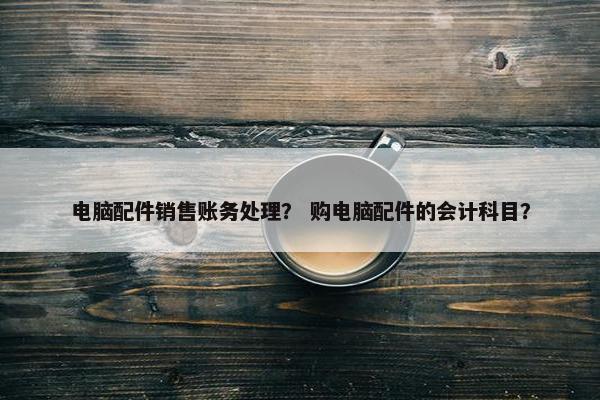 电脑配件销售账务处理？ 购电脑配件的会计科目？