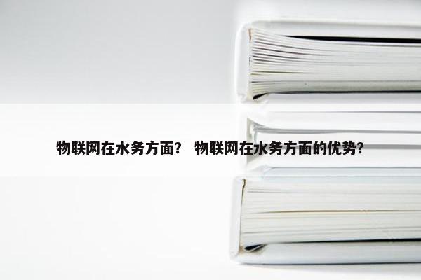物联网在水务方面？ 物联网在水务方面的优势？
