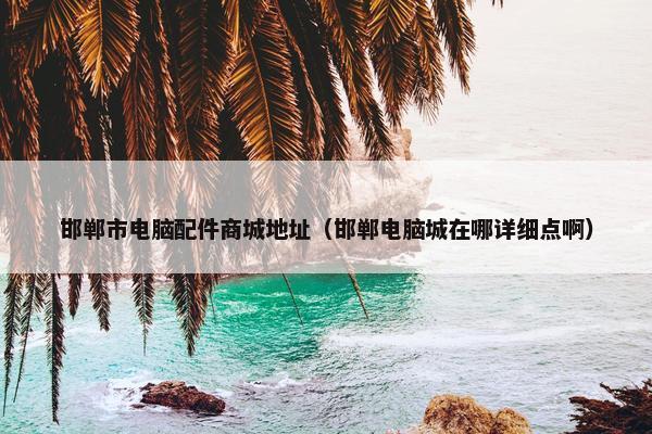 邯郸市电脑配件商城地址（邯郸电脑城在哪详细点啊）