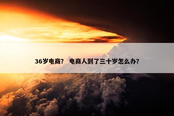 36岁电商？ 电商人到了三十岁怎么办？