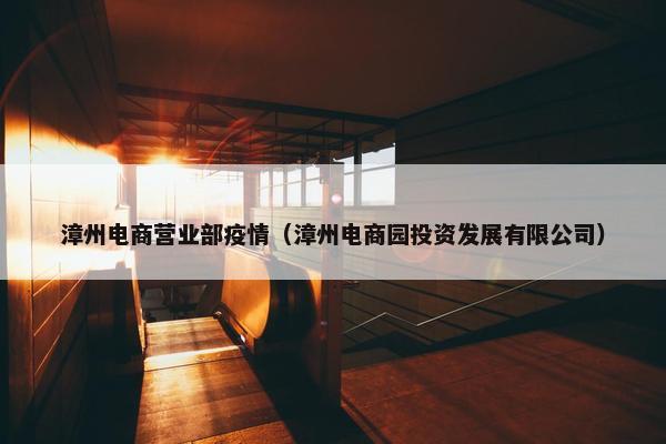 漳州电商营业部疫情（漳州电商园投资发展有限公司）
