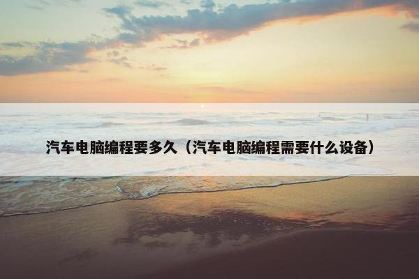 汽车电脑编程要多久（汽车电脑编程需要什么设备）