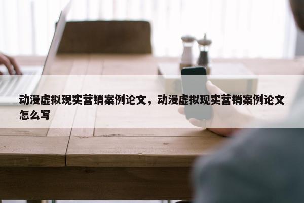 动漫虚拟现实营销案例论文，动漫虚拟现实营销案例论文怎么写