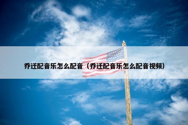 乔迁配音乐怎么配音（乔迁配音乐怎么配音视频）