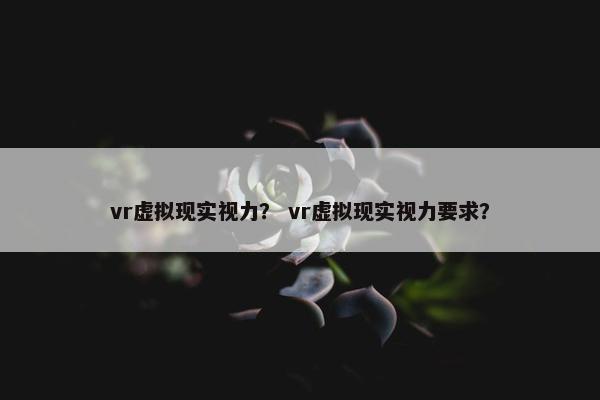 vr虚拟现实视力？ vr虚拟现实视力要求？