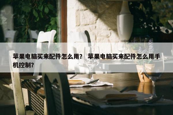 苹果电脑买来配件怎么用？ 苹果电脑买来配件怎么用手机控制？
