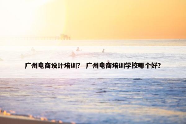 广州电商设计培训？ 广州电商培训学校哪个好？