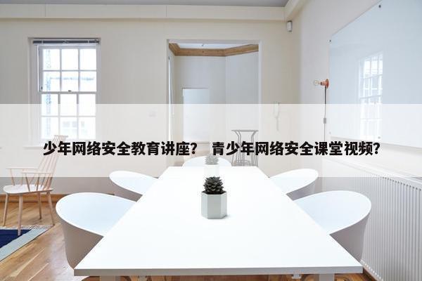 少年网络安全教育讲座？ 青少年网络安全课堂视频？