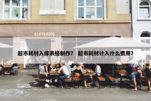 超市耗材入库表格制作？ 超市耗材计入什么费用？
