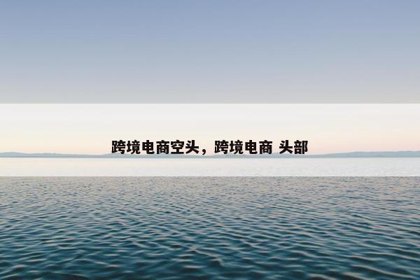 跨境电商空头，跨境电商 头部