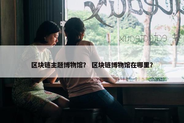 区块链主题博物馆？ 区块链博物馆在哪里？