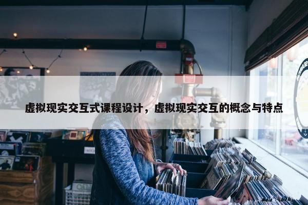 虚拟现实交互式课程设计，虚拟现实交互的概念与特点