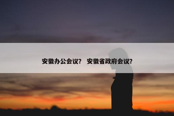 安徽办公会议？ 安徽省政府会议？