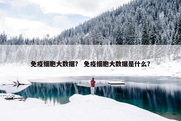 免疫细胞大数据？ 免疫细胞大数据是什么？