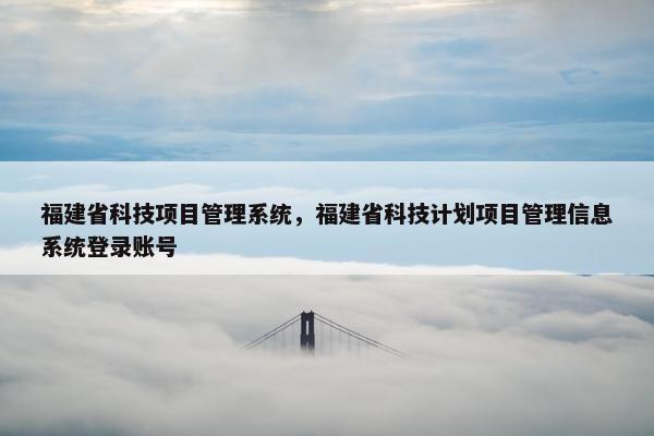 福建省科技项目管理系统，福建省科技计划项目管理信息系统登录账号